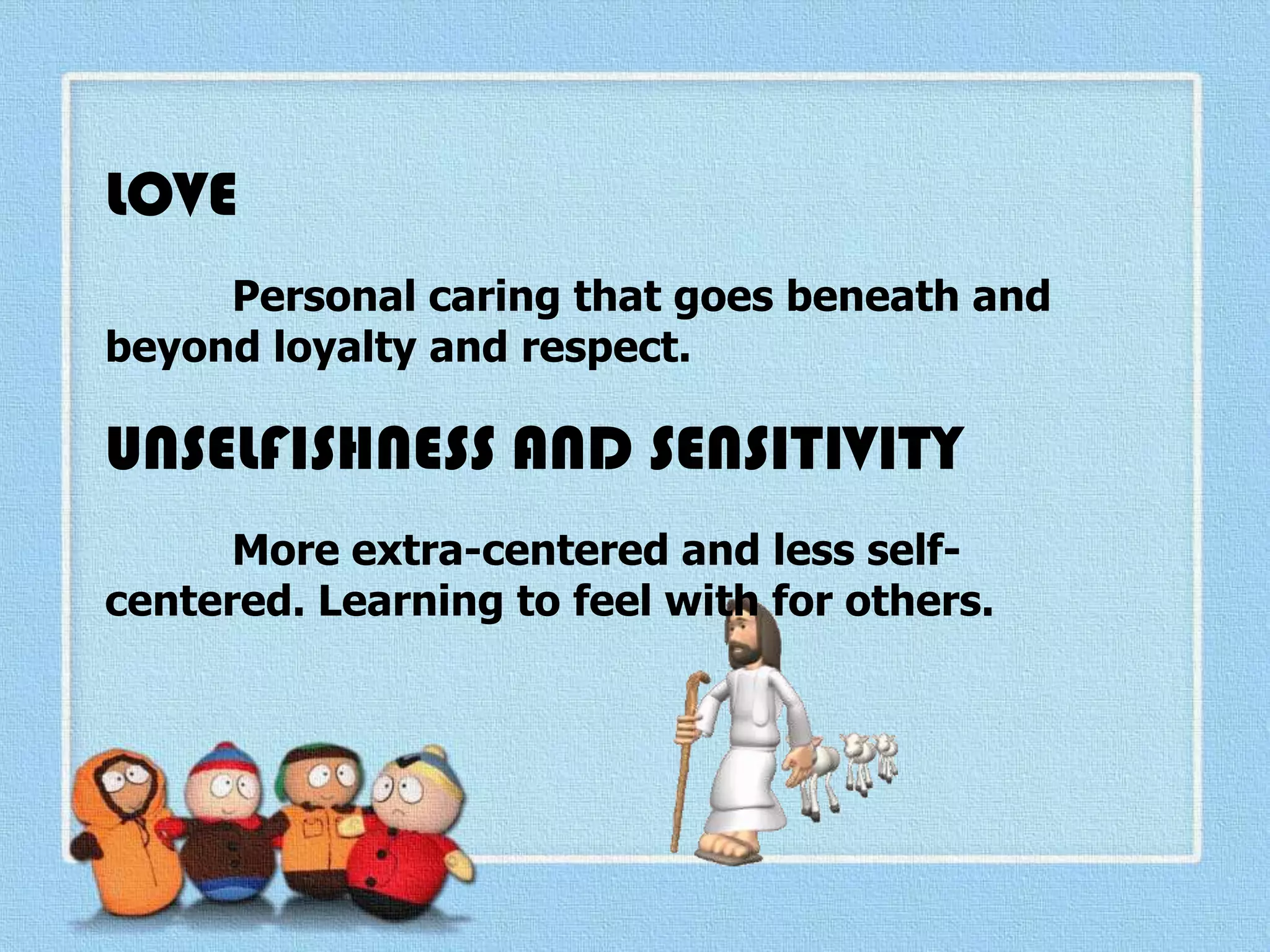 LOVE
Personal caring that goes beneath and
beyond loyalty and respect.
UNSELFISHNESS AND SENSITIVITY
More extra-centered and less self-
centered. Learning to feel with for others.
 