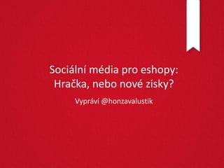 Sociální média pro eshopy:
 Hračka, nebo nové zisky?
     Vypráví @honzavalustik
 