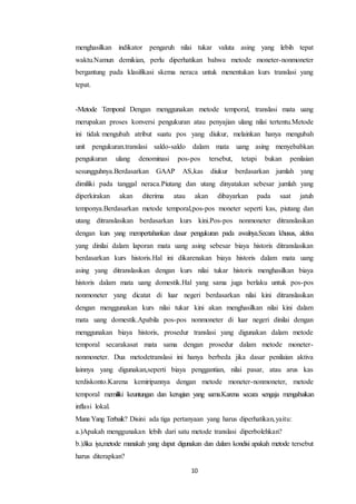 10
menghasilkan indikator pengaruh nilai tukar valuta asing yang lebih tepat
waktu.Namun demikian, perlu diperhatikan bahwa metode moneter-nonmoneter
bergantung pada klasifikasi skema neraca untuk menentukan kurs translasi yang
tepat.
-Metode Temporal Dengan menggunakan metode temporal, translasi mata uang
merupakan proses konversi pengukuran atau penyajian ulang nilai tertentu.Metode
ini tidak mengubah atribut suatu pos yang diukur, melainkan hanya mengubah
unit pengukuran.translasi saldo-saldo dalam mata uang asing menyebabkan
pengukuran ulang denominasi pos-pos tersebut, tetapi bukan penilaian
sesungguhnya.Berdasarkan GAAP AS,kas diukur berdasarkan jumlah yang
dimiliki pada tanggal neraca.Piutang dan utang dinyatakan sebesar jumlah yang
diperkirakan akan diterima atau akan dibayarkan pada saat jatuh
temponya.Berdasarkan metode temporal,pos-pos moneter seperti kas, piutang dan
utang ditranslasikan berdasarkan kurs kini.Pos-pos nonmoneter ditranslasikan
dengan kurs yang mempertahankan dasar pengukuran pada awalnya.Secara khusus, aktiva
yang dinilai dalam laporan mata uang asing sebesar biaya historis ditranslasikan
berdasarkan kurs historis.Hal ini dikarenakan biaya historis dalam mata uang
asing yang ditranslasikan dengan kurs nilai tukar historis menghasilkan biaya
historis dalam mata uang domestik.Hal yang sama juga berlaku untuk pos-pos
nonmoneter yang dicatat di luar negeri berdasarkan nilai kini ditranslasikan
dengan menggunakan kurs nilai tukar kini akan menghasilkan nilai kini dalam
mata uang domestik.Apabila pos-pos nonmoneter di luar negeri dinilai dengan
menggunakan biaya historis, prosedur translasi yang digunakan dalam metode
temporal secarakasat mata sama dengan prosedur dalam metode moneter-
nonmoneter. Dua metodetranslasi ini hanya berbeda jika dasar penilaian aktiva
lainnya yang digunakan,seperti biaya penggantian, nilai pasar, atau arus kas
terdiskonto.Karena kemiripannya dengan metode moneter-nonmoneter, metode
temporal memiliki keuntungan dan kerugian yang sama.Karena secara sengaja mengabaikan
inflasi lokal.
Mana Yang Terbaik? Disini ada tiga pertanyaan yang harus diperhatikan,yaitu:
a.)Apakah menggunakan lebih dari satu metode translasi diperbolehkan?
b.)Jika iya,metode manakah yang dapat digunakan dan dalam kondisi apakah metode tersebut
harus diterapkan?
 