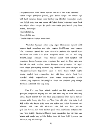 11
c.) Apakah terdapat situasi dimana translasi sama sekali tidak boleh dilakukan?
Terkait dengan pertanyaan pertama, jelas bahwa dengan satu metode saja
tidak dapat memenuhi dengan sama translasi yang dilakukan berdasarkan kondisi
yang berbeda untuk tujuan yang berbeda pula.Terkait dengan pertanyaan kedua, kami
berpendapat bahwa terdapat tiga pendekatan translasi yang berbeda yang dapat
diterima, diantaranya:
(1) metode historis,
(2) metode kini, dan
(3) tidak dilakukan translasi sama sekali.
Akun-akun keuangan entitas asing dapat ditranslasikan menurut sudut
pandang induk perusahaan atau sudut pandang lokal.Menurut sudut pandang
induk perusahaan, operasi luar negeri merupakan perluasan dari operasi induk
perusahaan dan dalam skala besar, merupakan sumber arus kas mata uang
domestik.Dengan demikian, objek translasi adalah untuk mengubah unit
pengukuran laporan keuangan anak perusahaan luar negeri ke dalam mata uang
domestik dan untuk membuat laporan keuangan anak perusahaan luar negeri
sesuai dengan prinsip-prinsip akuntansi yang diterima secara umum di negara asal
induk perusahaan.Kami berpendapat tujuan ini dapat dicapai terbaik melalui
metode translasi yang menggunakan kurs nilai tukar historis. Kami lebih
menyukai prinsip temporal,karena secara umum mempertahankan prinsip
akuntansi yang digunakan untuk mengukur aktiva dan kewajiban yang awalnya
dinyatakan dalam unit mata uang asing.
Kurs Kini yang Tepat Metode translasi kurs kini merupakan translasi
(penyajian ulang)secara langsung dari satu jenis mata uang ke dalam mata uang
lainnya. Sejauh ini,istilah kurs nilai tukar yang digunakan dalam metode translasi
mengacu pada historis atau kurs kini.Pilihan kurs nilai tukar yang paling tepat
tidak terlalu jelas karena setiap mata uang dalam suatu waktu dipengaruhi oleh
beberapa jenis kurs nilai tukar.Ada kurs beli dan kurs jual,kurs
spot dan forward ,kurs resmi, dan kurs pasar bebas, dan terdapat perbedaan nilai
kurs yang terletak diantaranya.Beberapa negara menggunakan kurs nilai tukar yang
berbeda untuk transaksi yang berbeda. Dalam situasi ini, harus dipilih beberapa kurs
nilai tukar yang ada Beberapa
 