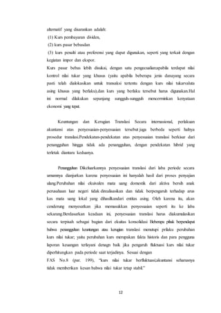 12
alternatif yang disarankan adalah:
(1) Kurs pembayaran dividen,
(2) kurs pasar bebasdan
(3) kurs penalti atau preferensi yang dapat digunakan, seperti yang terkait dengan
kegiatan impor dan ekspor.
Kurs pasar bebas lebih disukai, dengan satu pengecualian:apabila terdapat nilai
kontrol nilai tukar yang khusus (yaitu apabila beberapa jenis danayang secara
pasti telah dialokasikan untuk transaksi tertentu dengan kurs nilai tukarvaluta
asing khusus yang berlaku),dan kurs yang berlaku tersebut harus digunakan.Hal
ini normal dilakukan sepanjang sungguh-sungguh mencerminkan kenyataan
ekonomi yang tepat.
Keuntungan dan Kerugian Translasi Secara internasional, perlakuan
akuntansi atas penyesuaian-penyesuaian tersebut juga berbeda seperti halnya
prosedur translasi.Pendekatan-pendekatan atas penyesuaian translasi berkisar dari
penangguhan hingga tidak ada penangguhan, dengan pendekatan hibrid yang
terletak diantara keduanya.
Penangguhan Dikeluarkannya penyesuaian translasi dari laba periode secara
umumnya dianjurkan karena penyesuaian ini hanyalah hasil dari proses penyajian
ulang.Perubahan nilai ekuivalen mata uang domestik dari aktiva bersih anak
perusahaan luar negeri tidak direalisasikan dan tidak berpengaruh terhadap arus
kas mata uang lokal yang dihasilkandari entitas asing. Oleh karena itu, akan
cenderung menyesatkan jika memasukkan penyesuaian seperti itu ke laba
sekarang.Berdasarkan keadaan ini, penyesuaian translasi harus diakumulasikan
secara terpisah sebagai bagian dari ekuitas konsolidasi Beberapa pihak berpendapat
bahwa penangguhan keuntungan atau kerugian translasi menutupi prilaku perubahan
kurs nilai tukar; yaitu perubahan kurs merupakan fakta historis dan para pengguna
laporan keuangan terlayani denagn baik jika pengaruh fluktuasi kurs nilai tukar
diperhitungkan pada periode saat terjadinya. Sesuai dengan
FAS No.8 (par. 199), “kurs nilai tukar berfluktuasi;akuntansi seharusnya
tidak memberikan kesan bahwa nilai tukar tetap stabil.”
 