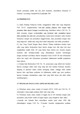 15
banyak pertemuan publik dan dua draft sementara, menerbitkan Statement of
Financial Accounting StandardsNo.52 padatahun 1981.
2.6 PERDEBATAN
a.) Sudut Pandang Pelaporan Ketika menggunakan istilah mata uang fungsional,
FAS No.52 mengakomodasi baik sudut pandang pelaporan lokal maupun induk
perusahaan dalam laporan keuangan konsolidasi.Juga disebutkan bahwa FAS No. 52
tidak konsisten dengan teorikonsolidasi, yang bermaksud untuk menunjukkan laporan
induk perusahaan dan anak-anak perusahaannya seakan-akan kelompok usaha tersebut
beroperasi sebagai satu perusahaan tunggal.Namun, anak perusahaan dengan mata
uang fungsional adalah mata uang lokal relatif independen dari induk perusahaan.
b.) Apa Yang Terjadi Dengan Biaya Historis ?Dalam melakukan translasi suatu
saldo yang diukur berdasarkan biaya historis dengan kurs nilai tukar kini akan
menghasilkan jumlah dolar AS yang bukan biaya historis pos tersebut ataupun
ekuivalen nilai terkininya.Jumlah yang ditranslasikan tersebut bertentangan
dengan deskripsi teori.Biaya historis merupakan dasar GAAP AS dan kebanyakan
aktiva luar negeri dari kebanyakan perusahaan multinasional memiliki pengukuran
biaya historis.
c.) Konsep Laba Berdasarkan FAS No. 52, penyesuaian yang timbul dari translasi
laporan keuangan dalam mata uang asing dan dari translasi beberapa transaksi
langsung di laporkan dalam ekuitas pemegang saham, sehingga tidak melalui
laporan laba rugi.Tujuan perlakuan ini kelihatannya adalah agar para pembaca
laporan keuangan mendapatkan angka laba yang lebih akurat dan tidak terlalu
membingungkan.
2.7 TRANSLASI MATA UANG ASING DI NEGARA LAIN
a.) Perbedaan utama antara standar di kanada (CICA 1650) dan FAS No. 52
menyangkut utang jangka panjang dalam mata uang asing.
b.) Perbedaan utama antara standar di Inggris dan di AS berkaitan dengan anak
perusahaan yang berdiri sendiri di negara-negara yang mengalami hiper inflasi.
c.Australia dan Selandia Baru menerbitkan standar pada tahun 1988. Bila
disbandingkan dengan FAS No. 52,standar Australia mengharuskan penilaian
 