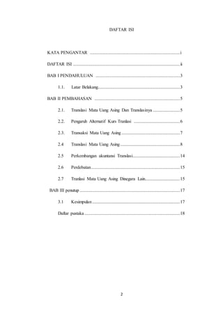2
DAFTAR ISI
KATA PENGANTAR ................................................................................i
DAFTAR ISI ...............................................................................................ii
BAB I PENDAHULUAN ...........................................................................3
1.1. Latar Belakang.........................................................................3
BAB II PEMBAHASAN ............................................................................5
2.1. Translasi Mata Uang Asing Dan Translasinya ........................5
2.2. Pengaruh Alternatif Kurs Tranlasi .........................................6
2.3. Transaksi Mata Uang Asing....................................................7
2.4 Translasi Mata Uang Asing.....................................................8
2.5 Perkembangan akuntansi Translasi..........................................14
2.6 Perdebatan...............................................................................15
2.7 Tranlasi Mata Uang Asing Dinegara Lain...............................15
BAB III penutup .........................................................................................17
3.1 Kesimpulan..............................................................................17
Daftar pustaka.....................................................................................18
 