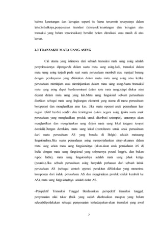 7
bahwa keuntungan dan kerugian seperti itu harus tercermin secepatnya dalam
laba.Sebaliknya,penyesuaian translasi (termasuk keuntungan dan kerugian atas
transaksi yang belum terselesaikan) bersifat belum direalisasi atau masih di atas
kertas.
2.3 TRANSAKSI MATA UANG ASING
Ciri utama yang istimewa dari sebuah transaksi mata uang asing adalah
penyelesaiannya dipengaruhi dalam suatu mata uang asing.Jadi, transaksi dalam
mata uang asing terjadi pada saat suatu perusahaan membeli atau menjual barang
dengan pembayaran yang dilakukan dalam suatu mata uang asing atau ketika
perusahaan meminjam atau meminjamkan dalam mata uang asing.Suatu transaksi
mata uang asing dapat berdenominasi dalam satu mata uang,tetapi diukur atau
dicatat dalam mata uang yang lain.Mata uang fungsional sebuah perusahaan
diartikan sebagai mata uang lingkungan ekonomi yang utama di mana perusahaan
beroperasi dan menghasilkan arus kas. Jika suatu operasi anak perusahaan luar
negeri relatif berdiri sendiri dan terintegrasi dalam negara asing (yaitu suatu anak
perusahaan yang menghasilkan produk untuk distribusi setempat), umumnya akan
menghasilkan dan mengeluarkan uang dalam mata uang lokal (negara tempat
domisili).Dengan demikian, mata uang lokal (contoheuro untuk anak perusahaan
dari suatu perusahaan AS yang berada di Belgia) adalah matauang
fungsionalnya.Jika suatu perusahaan asing mempertahankan akun-akunnya dalam
mata uang selain mata uang fungsionalnya (akun-akun anak perusahaan AS di
India dengan mata uang fungsional yang sebenarnya pound Inggris, dan bukan
rupee India), mata uang fungsionalnya adalah mata uang pihak ketiga
(pounds).Jika sebuah perusahaan asing hanyalah perluasan dari sebuah induk
perusahaan AS (sebagai contoh operasi perakitan diMeksiko yang menerima
komponen dari induk perusahaan AS dan mengirimkan produk terakit kembali ke
AS), mata uang fungsionalnya adalah dolar AS.
-Perspektif Transaksi Tunggal Berdasarkan perspektif transaksi tunggal,
penyesuaian nilai tukar (baik yang sudah diselesaikan maupun yang belum
selesai)diperlakukan sebagai penyesuaian terhadapakun-akun transaksi yang awal
 