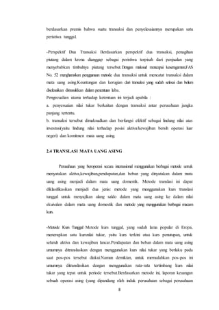 8
berdasarkan premis bahwa suatu transaksi dan penyelesaiannya merupakan satu
peristiwa tunggal.
-Perspektif Dua Transaksi Berdasarkan perspektif dua transaksi, penagihan
piutang dalam krona dianggap sebagai peristiwa terpisah dari penjualan yang
menyebabkan timbulnya piutang tersebut.Dengan maksud mencapai keseragaman,FAS
No. 52 mengharuskan penggunaan metode dua transaksi untuk mencatat transaksi dalam
mata uang asing.Keuntungan dan kerugian dari transaksi yang sudah selesai dan belum
diselesaikan dimasukkan dalam penentuan laba.
Pengecualian utama terhadap ketentuan ini terjadi apabila :
a. penyesuaian nilai tukar berkaitan dengan transaksi antar perusahaan jangka
panjang tertentu.
b. transaksi tersebut dimaksudkan dan berfungsi efektif sebagai lindung nilai atas
investasi(yaitu lindung nilai terhadap posisi aktiva/kewajiban bersih operasi luar
negeri) dan komitmen mata uang asing.
2.4 TRANSLASI MATA UANG ASING
Perusahaan yang beroperasi secara internasional menggunakan berbagai metode untuk
menyatakan aktiva,kewajiban,pendapatan,dan beban yang dinyatakan dalam mata
uang asing menjadi dalam mata uang domestik. Metode translasi ini dapat
diklasifikasikan menjadi dua jenis: metode yang menggunakan kurs translasi
tunggal untuk menyajikan ulang saldo dalam mata uang asing ke dalam nilai
ekuivalen dalam mata uang domestik dan metode yang menggunakan berbagai macam
kurs.
-Metode Kurs Tunggal Metode kurs tunggal, yang sudah lama popular di Eropa,
menerapkan satu kursnilai tukar, yaitu kurs terkini atau kurs penutupan, untuk
seluruh aktiva dan kewajiban lancar.Pendapatan dan beban dalam mata uang asing
umumnya ditranslasikan dengan menggunakan kurs nilai tukar yang berlaku pada
saat pos-pos tersebut diakui.Namun demikian, untuk memudahkan pos-pos ini
umumnya ditranslasikan dengan menggunakan rata-rata tertimbang kurs nilai
tukar yang tepat untuk periode tersebut.Berdasarkan metode ini, laporan keuangan
sebuah operasi asing (yang dipandang oleh induk perusahaan sebagai perusahaan
 