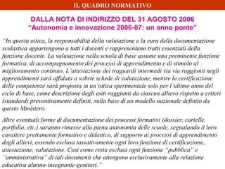 DALLA NOTA DI INDIRIZZO DEL 31 AGOSTO 2006
“Autonomia e innovazione 2006-07: un anno ponte”
“In questa ottica, la responsabilità della valutazione e la cura della documentazione
scolastica appartengono a tutti i docenti e rappresentano tratti essenziali della
funzione docente. La valutazione nella scuola di base assume una preminente funzione
formativa, di accompagnamento dei processi di apprendimento e di stimolo al
miglioramento continuo. L’attestazione dei traguardi intermedi via via raggiunti negli
apprendimenti sarà affidata a sobrie schede di valutazione, mentre la certificazione
delle competenze sarà proposta in un’ottica sperimentale solo per l’ultimo anno del
ciclo di base, come descrizione degli esiti raggiunti da ciascun allievo rispetto a criteri
(standard) preventivamente definiti, sulla base di un modello nazionale definito da
questo Ministero.
Altre eventuali forme di documentazione dei processi formativi (dossier, cartelle,
portfolio, etc.) saranno rimesse alla piena autonomia delle scuole, segnalando il loro
carattere prettamente formativo e didattico, di supporto ai processi di apprendimento
degli allievi, essendo esclusa tassativamente ogni loro funzione di certificazione,
attestazione, valutazione. Cosi come resta esclusa ogni funzione “pubblica” e
“amministrativa” di tali documenti che attengono esclusivamente alla relazione
educativa alunno-insegnante-genitori.”
IL QUADRO NORMATIVO
 