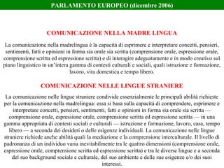 La comunicazione nella madrelingua è la capacità di esprimere e interpretare concetti, pensieri,
sentimenti, fatti e opinioni in forma sia orale sia scritta (comprensione orale, espressione orale,
comprensione scritta ed espressione scritta) e di interagire adeguatamente e in modo creativo sul
piano linguistico in un’intera gamma di contesti culturali e sociali, quali istruzione e formazione,
lavoro, vita domestica e tempo libero.
La comunicazione nelle lingue straniere condivide essenzialmente le principali abilità richieste
per la comunicazione nella madrelingua: essa si basa sulla capacità di comprendere, esprimere e
interpretare concetti, pensieri, sentimenti, fatti e opinioni in forma sia orale sia scritta —
comprensione orale, espressione orale, comprensione scritta ed espressione scritta — in una
gamma appropriata di contesti sociali e culturali — istruzione e formazione, lavoro, casa, tempo
libero — a seconda dei desideri o delle esigenze individuali. La comunicazione nelle lingue
straniere richiede anche abilità quali la mediazione e la comprensione interculturale. Il livello di
padronanza di un individuo varia inevitabilmente tra le quattro dimensioni (comprensione orale,
espressione orale, comprensione scritta ed espressione scritta) e tra le diverse lingue e a seconda
del suo background sociale e culturale, del suo ambiente e delle sue esigenze e/o dei suoi
interessi.
COMUNICAZIONE NELLA MADRE LINGUA
COMUNICAZIONE NELLE LINGUE STRANIERE
PARLAMENTO EUROPEO (dicembre 2006)
 