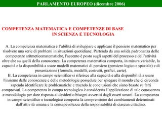 A. La competenza matematica è l’abilità di sviluppare e applicare il pensiero matematico per
risolvere una serie di problemi in situazioni quotidiane. Partendo da una solida padronanza delle
competenze aritmeticomatematiche, l'accento è posto sugli aspetti del processo e dell’attività
oltre che su quelli della conoscenza. La competenza matematica comporta, in misura variabile, la
capacità e la disponibilità a usare modelli matematici di pensiero (pensiero logico e spaziale) e di
presentazione (formule, modelli, costrutti, grafici, carte).
B. La competenza in campo scientifico si riferisce alla capacità e alla disponibilità a usare
l'insieme delle conoscenze e delle metodologie possedute per spiegare il mondo che ci circonda
sapendo identificare le problematiche e traendo le conclusioni che siano basate su fatti
comprovati. La competenza in campo tecnologico è considerata l’applicazione di tale conoscenza
e metodologia per dare risposta ai desideri o bisogni avvertiti dagli esseri umani. La competenza
in campo scientifico e tecnologico comporta la comprensione dei cambiamenti determinati
dall’attività umana e la consapevolezza della responsabilità di ciascun cittadino.
COMPETENZA MATEMATICA E COMPETENZE DI BASE
IN SCIENZA E TECNOLOGIA
PARLAMENTO EUROPEO (dicembre 2006)
 