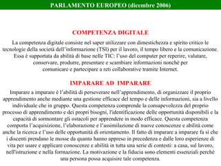 La competenza digitale consiste nel saper utilizzare con dimestichezza e spirito critico le
tecnologie della società dell’informazione (TSI) per il lavoro, il tempo libero e la comunicazione.
Essa è supportata da abilità di base nelle TIC: l’uso del computer per reperire, valutare,
conservare, produrre, presentare e scambiare informazioni nonché per
comunicare e partecipare a reti collaborative tramite Internet.
Imparare a imparare è l’abilità di perseverare nell’apprendimento, di organizzare il proprio
apprendimento anche mediante una gestione efficace del tempo e delle informazioni, sia a livello
individuale che in gruppo. Questa competenza comprende la consapevolezza del proprio
processo di apprendimento e dei propri bisogni, l'identificazione delle opportunità disponibili e la
capacità di sormontare gli ostacoli per apprendere in modo efficace. Questa competenza
comporta l’acquisizione, l’elaborazione e l’assimilazione di nuove conoscenze e abilità come
anche la ricerca e l’uso delle opportunità di orientamento. Il fatto di imparare a imparare fa sì che
i discenti prendano le mosse da quanto hanno appreso in precedenza e dalle loro esperienze di
vita per usare e applicare conoscenze e abilità in tutta una serie di contesti: a casa, sul lavoro,
nell'istruzione e nella formazione. La motivazione e la fiducia sono elementi essenziali perché
una persona possa acquisire tale competenza.
COMPETENZA DIGITALE
IMPARARE AD IMPARARE
PARLAMENTO EUROPEO (dicembre 2006)
 