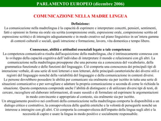 Definizione:
La comunicazione nella madrelingua è la capacità di esprimere e interpretare concetti, pensieri, sentimenti,
fatti e opinioni in forma sia orale sia scritta (comprensione orale, espressione orale, comprensione scritta ed
espressione scritta) e di interagire adeguatamente e in modo creativo sul piano linguistico in un’intera gamma
di contesti culturali e sociali, quali istruzione e formazione, lavoro, vita domestica e tempo libero.
Conoscenze, abilità e attitudini essenziali legate a tale competenza:
La competenza comunicativa risulta dall'acquisizione della madrelingua, che è intrinsecamente connessa con
lo sviluppo della capacità cognitiva dell’individuo di interpretare il mondo e relazionarsi con gli altri. La
comunicazione nella madrelingua presuppone che una persona sia a conoscenza del vocabolario, della
grammatica funzionale e delle funzioni del linguaggio. Ciò comporta una conoscenza dei principali tipi di
interazione verbale, di una serie di testi letterari e non letterari, delle principali caratteristiche dei diversi stili e
registri del linguaggio nonché della variabilità del linguaggio e della comunicazione in contesti diversi.
Le persone dovrebbero possedere le abilità per comunicare sia oralmente sia per iscritto in tutta una serie di
situazioni comunicative e per sorvegliare e adattare la propria comunicazione a seconda di come lo richieda la
situazione. Questa competenza comprende anche l’abilità di distinguere e di utilizzare diversi tipi di testi, di
cercare, raccogliere ed elaborare informazioni, di usare sussidi e di formulare ed esprimere le argomentazioni
in modo convincente e appropriato al contesto, sia oralmente sia per iscritto.
Un atteggiamento positivo nei confronti della comunicazione nella madrelingua comporta la disponibilità a un
dialogo critico e costruttivo, la consapevolezza delle qualità estetiche e la volontà di perseguirle nonché un
interesse a interagire con gli altri. Ciò comporta la consapevolezza dell'impatto della lingua sugli altri e la
necessità di capire e usare la lingua in modo positivo e socialmente responsabile.
COMUNICAZIONE NELLA MADRE LINGUA
PARLAMENTO EUROPEO (dicembre 2006)
 