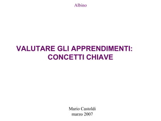 Mario Castoldi
marzo 2007
Albino
VALUTARE GLI APPRENDIMENTI:
CONCETTI CHIAVE
 
