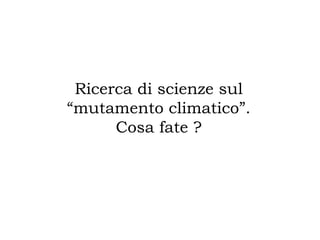 Ricerca di scienze sul
“mutamento climatico”.
Cosa fate ?
 