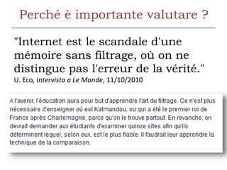 Perché è importante valutare ?
"Internet est le scandale d'une
mémoire sans filtrage, où on ne
distingue pas l'erreur de la vérité."
U. Eco, Intervista a Le Monde, 11/10/2010
 