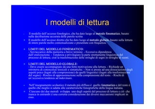 I modelli di lettura I modelli di lettura 
l  Il modello dell’accesso fonologico, che ha dato luogo al metodo fonematico, basato 
sulla decifrazione accurata della parola scritta 
l  Il modello dell’accesso diretto che ha dato luogo al metodo globale, basato sulla lettura 
di intere parole molto contestualizzate e presentate con frequenza. 
l  LIMITI DEL MODELLO FONEMATICO: 
­ Sovraccarico della memoria a breve termine. ­ Eccessiva dipendenza 
dall’oralizzazione. ­ Tendenza a privilegiare la parte strettamente linguistica del 
processo di lettura; cioè la trasformazione delle stringhe di segni in stringhe di suoni. 
l  LIMITI DEL MODELLO GLOBALE: 
­ Deve essere accompagnato da una forte motivazione alla lettura. ­ Richiede un 
retroterra di conoscenze lessicali e sintattiche. ­ Non si presta ad una dissociazione degli 
aspetti psico (legati alla comprensione) da quelli linguistici (legati alla trasformazione 
del segno) ­ Rischio di approssimazione nella comprensione del testo. ­ Rischi di 
un’eccessiva tendenza ad indovinare. 
l  Nell’insegnamento scolastico il metodo più diffuso è  quello fonematico e del resto è 
quello che meglio si adatta alle caratteristiche fonografiche della lingua italiana. 
l  Ciascuno dei due metodi  sviluppa  uno degli aspetti del processo di lettura e ciò  che 
manca in entrambi è una corretta considerazione dei diversi meccanismi implicati in 
esso.
 