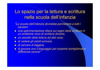 Lo spazio per la lettura e scrittura Lo spazio per la lettura e scrittura 
nella scuola dell’infanzia nella scuola dell’infanzia 
“La scuola dell’infanzia dovrebbe permettere a tutti i 
bambini 
l  una sperimentazione libera sui segni della scrittura in 
un ambiente ricco di scritture diverse, 
l  un ascolto della lettura ad alta voce, 
l  di vedere gli adulti scrivere, 
l  di cercare di leggere, 
l  di giocare con il linguaggio per scoprire somiglianze e 
differenze sonore”
 