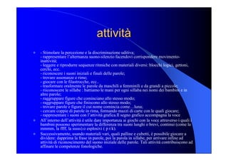 attività attività 
l  ­ Stimolare la percezione e la discriminazione uditiva; 
­ rappresentare l’alternanza suono­silenzio facendovi corrispondere movimento­ 
inattività; 
­ leggere e riprodurre sequenze ritmiche con materiali diversi: blocchi logici, gettoni, 
cerchi, ecc. 
­ riconoscere i suoni iniziali e finali delle parole; 
­ trovare assonanze e rime; 
­ giocare con le filastrocche, ecc.. 
­ trasformare oralmente le parole da maschili a femminili e da grandi a piccole; 
­ riiconoscere le sillabe : battiamo le mani per ogni sillaba nei nomi dei bambini e in 
altre parole; 
­ raggruppare figure che cominciano allo stesso modo; 
­ raggruppare figure che finiscono allo stesso modo; 
­ trovare parole e figure il cui nome comincia come…luna; 
­ cercare coppie di parole in rima, formando mazzi di carte con le quali giocare; 
­ rappresentare i suoni con l’attività grafica.Il segno grafico accompagna la voce 
l  All’interno dell’attività è utile dare importanza ai giochi con la voce attraverso i quali i 
bambini possono sperimentare la differenza tra suoni lunghi o brevi, continui (come la 
mmmm, la ffff, la sssss) o esplosivi ( p t k). 
l  Successivamente, usando materiali vari, quali palline e cubetti, è possibile giocare a 
dividere: dapprima la frase in parole, poi la parola in sillabe, per arrivare infine ad 
attività di riconoscimento del suono iniziale delle parole. Tali attività contribuiscono ad 
affinare le competenze fonologiche.
 