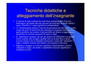 Tecniche didattiche e Tecniche didattiche e 
atteggiamento dell’insegnante atteggiamento dell’insegnante 
l  L’attività di letto scrittura ha come base indispensabile il lavoro 
fonologico; gli alunni devono arrivare ad associare in modo stabile i 
suoni, (fonemi) e i segni (grafemi) corrispondenti. 
l  E’ fondamentale pensare l’attività di presentazione del codice scritto 
come una serie di interventi che uniscano le sequenze fonologiche a 
quelle grafiche, per aiutare il più possibile gli alunni a raggiungere e 
mantenere la corretta sequenza di suoni e segni. 
l  E’ importante ricordare che per gli alunni con difficoltà è un grande 
sforzo copiare alla lavagna; quando non se ne può fare a meno, 
scrivere poche cose in stampato maiuscolo e usare dei “puntatori”; 
segni e simboli colorati che aiutino visivamente a ritrovarsi. 
l  Imparare a leggere e a scrivere significa sì discriminare i suoni e 
collegarli ai segni, ma anche e soprattutto ricercare significati e 
collegarli tra loro.
 