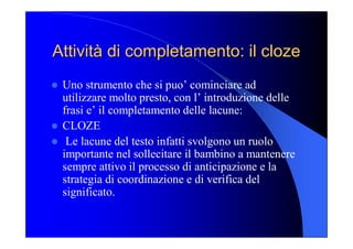 Attività di completamento: il Attività di completamento: il cloze cloze 
l  Uno strumento che si puo’ cominciare ad 
utilizzare molto presto, con l’ introduzione delle 
frasi e’ il completamento delle lacune: 
l  CLOZE 
l  Le lacune del testo infatti svolgono un ruolo 
importante nel sollecitare il bambino a mantenere 
sempre attivo il processo di anticipazione e la 
strategia di coordinazione e di verifica del 
significato.
 