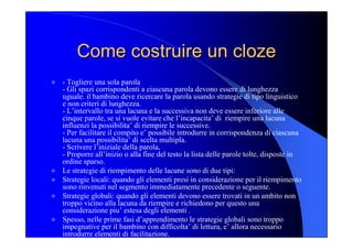 Come costruire un Come costruire un cloze cloze 
l  ­ Togliere una sola parola 
­ Gli spazi corrispondenti a ciascuna parola devono essere di lunghezza 
uguale. il bambino deve ricercare la parola usando strategie di tipo linguistico 
e non criteri di lunghezza. 
­ L’intervallo tra una lacuna e la successiva non deve essere inferiore alle 
cinque parole, se si vuole evitare che l’incapacita’ di  riempire una lacuna 
influenzi la possibilita’ di riempire le successive. 
­ Per facilitare il compito e’ possibile introdurre in corrispondenza di ciascuna 
lacuna una possibilita’ di scelta multipla. 
­ Scrivere l’iniziale della parola, 
­ Proporre all’inizio o alla fine del testo la lista delle parole tolte, disposte in 
ordine sparso. 
l  Le strategie di riempimento delle lacune sono di due tipi: 
l  Strategie locali: quando gli elementi presi in considerazione per il riempimento 
sono rinvenuti nel segmento immediatamente precedente o seguente. 
l  Strategie globali: quando gli elementi devono essere trovati in un ambito non 
troppo vicino alla lacuna da riempire e richiedono per questo una 
considerazione piu’ estesa degli elementi . 
l  Spesso, nelle prime fasi d’apprendimento le strategie globali sono troppo 
impegnative per il bambino con difficolta’ di lettura, e’ allora necessario 
introdurre elementi di facilitazione.
 