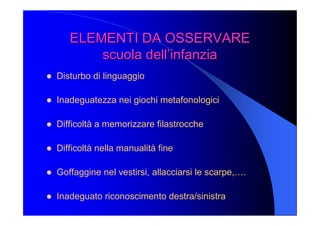 ELEMENTI DA OSSERVARE ELEMENTI DA OSSERVARE 
scuola dell’infanzia scuola dell’infanzia 
l  Disturbo di linguaggio 
l  Inadeguatezza nei giochi metafonologici 
l  Difficoltà a memorizzare filastrocche 
l  Difficoltà nella manualità fine 
l  Goffaggine nel vestirsi, allacciarsi le scarpe,…. 
l  Inadeguato riconoscimento destra/sinistra
 