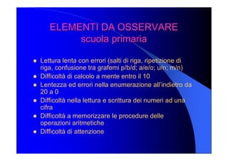 ELEMENTI DA OSSERVARE ELEMENTI DA OSSERVARE 
scuola primaria scuola primaria 
l  Lettura lenta con errori (salti di riga, ripetizione di 
riga, confusione tra grafemi p/b/d; a/e/o; u/n; m/n) 
l  Difficoltà di calcolo a mente entro il 10 
l  Lentezza ed errori nella enumerazione all’indietro da 
20 a 0 
l  Difficoltà nella lettura e scrittura dei numeri ad una 
cifra 
l  Difficoltà a memorizzare le procedure delle 
operazioni aritmetiche 
l  Difficoltà di attenzione
 