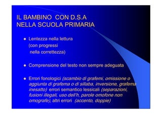 IL BAMBINO  CON D.S.A IL BAMBINO  CON D.S.A 
NELLA SCUOLA PRIMARIA NELLA SCUOLA PRIMARIA 
l  Lentezza nella lettura 
(con progressi 
nella correttezza) 
l  Comprensione del testo non sempre adeguata 
l  Errori fonologici (scambio di grafemi, omissione o 
aggiunta di grafema o di sillaba, inversione, grafema 
inesatto)  errori semantico lessicali (separazioni, 
fusioni illegali, uso dell’h, parole omofone non 
omografe), altri errori  (accento, doppie)
 