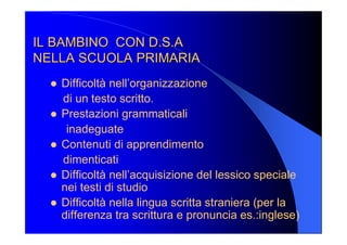 IL BAMBINO  CON D.S.A IL BAMBINO  CON D.S.A 
NELLA SCUOLA PRIMARIA NELLA SCUOLA PRIMARIA 
l  Difficoltà nell’organizzazione 
di un testo scritto. 
l  Prestazioni grammaticali 
inadeguate 
l  Contenuti di apprendimento 
dimenticati 
l  Difficoltà nell’acquisizione del lessico speciale 
nei testi di studio 
l  Difficoltà nella lingua scritta straniera (per la 
differenza tra scrittura e pronuncia es.:inglese)
 