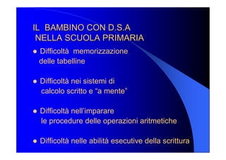 IL  BAMBINO CON D.S.A IL  BAMBINO CON D.S.A 
NELLA SCUOLA PRIMARIA NELLA SCUOLA PRIMARIA 
l  Difficoltà  memorizzazione 
delle tabelline 
l  Difficoltà nei sistemi di 
calcolo scritto e “a mente” 
l  Difficoltà nell’imparare 
le procedure delle operazioni aritmetiche 
l  Difficoltà nelle abilità esecutive della scrittura
 
