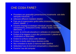 CHE COSA FARE? CHE COSA FARE? 
l  Procedere con gradualità (presentazione inizialmente  solo dello 
stampato maiuscolo,….) 
l  Utilizzare differenti mediatori didattici 
l  Fare uso di organizzatori grafici della conoscenza (mappe, 
schemi, tabelle…) 
l  Favorire l’impiego di strategie individuali (ascolto, lettura, 
comprensione, produzione scritta, calcolo, studio, memoria, 
attenzione,…) 
l  Curare  la continuità educativa in verticale e in orizzontale 
l  Evitare di far leggere a voce alta (promuovere il  piacere di 
condividere un testo letto) 
l  Evitare la scrittura veloce sotto dettatura 
l  Evitare lo studio della lingua straniera scritta 
l  Non richiedere lo studio a memoria delle tabelline 
l  Sollecitare l’uso di strumenti compensativi e dispensativi 
l  Favorire l’uso del computer
 