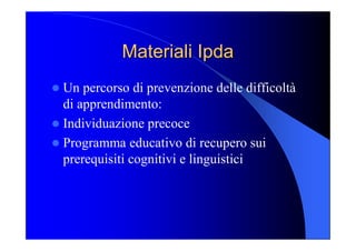 Materiali Materiali Ipda Ipda 
l Un percorso di prevenzione delle difficoltà 
di apprendimento: 
l Individuazione precoce 
l Programma educativo di recupero sui 
prerequisiti cognitivi e linguistici
 