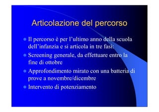 Articolazione del percorso Articolazione del percorso 
l Il percorso è per l’ultimo anno della scuola 
dell’infanzia e si articola in tre fasi: 
l Screening generale, da effettuare entro la 
fine di ottobre 
l Approfondimento mirato con una batteria di 
prove a novembre/dicembre 
l Intervento di potenziamento
 