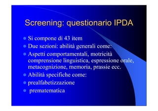Screening: questionario IPDA Screening: questionario IPDA 
l Si compone di 43 item 
l Due sezioni: abilità generali come: 
l Aspetti comportamentali, motricità 
comprensione linguistica, espressione orale, 
metacognizione, memoria, prassie ecc. 
l Abilità specifiche come: 
l prealfabetizzazione 
l  prematematica
 