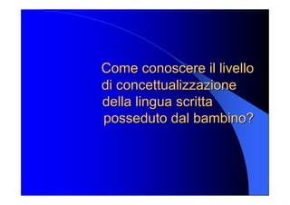 Come conoscere il livello Come conoscere il livello 
di di concettualizzazione concettualizzazione 
della lingua scritta della lingua scritta 
posseduto dal bambino? posseduto dal bambino?
 