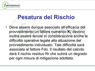 Pesatura del Rischio Deve essere dunque associato all’efficacia del provvedimento un fattore numerico  K;  devono inoltre essere tenute in considerazione anche le difficoltà operative legate alla attuazione del provvedimento individuato. Tale difficoltà sarà associata al fattore Fdo. Il risultato del calcolo darà il rischio residuo Rr che subirà un degrado per ogni misura di mitigazione adottata. 