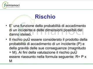 Rischio E’ una funzione della probabilità di accadimento di un incidente e delle dimensioni possibili del danno stesso. Il rischio può essere considerato il prodotto della probabilità di accadimento di un incidente (P) e della gravità delle sue conseguenze (magnitudo = M). Ai fini della valutazione il rischio può essere riassunto nella formula seguente: R= P x M 