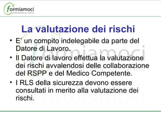 La valutazione dei rischi E’ un compito indelegabile da parte del Datore di Lavoro. Il Datore di lavoro effettua la valutazione dei rischi avvalendosi delle collaborazione del RSPP e del Medico Competente. I RLS della sicurezza devono essere consultati in merito alla valutazione dei rischi. 