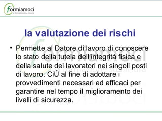 la valutazione dei rischi Permette al Datore di lavoro di conoscere lo stato della tutela dell’integrità fisica e della salute dei lavoratori nei singoli posti di lavoro. Ciò al fine di adottare i provvedimenti necessari ed efficaci per garantire nel tempo il miglioramento dei livelli di sicurezza. 