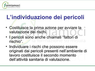 L’individuazione dei pericoli Costituisce la prima azione per avviare la valutazione dei rischi. I pericoli sono anche chiamati “fattori di rischio”. Individuare i rischi che possono essere originati dai pericoli presenti nell’ambiente di lavoro costituisce il secondo momento dell’attività sanitaria di valutazione. 