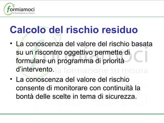 Calcolo del rischio residuo La conoscenza del valore del rischio basata su un riscontro oggettivo permette di formulare un programma di priorità d’intervento. La conoscenza del valore del rischio consente di monitorare con continuità la bontà delle scelte in tema di sicurezza. 