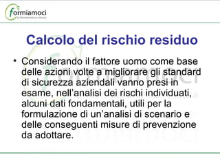 Calcolo del rischio residuo Considerando il fattore uomo come base delle azioni volte a migliorare gli standard di sicurezza aziendali vanno presi in esame, nell’analisi dei rischi individuati, alcuni dati fondamentali, utili per la formulazione di un’analisi di scenario e delle conseguenti misure di prevenzione da adottare. 