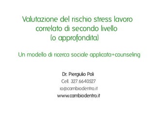 Valutazione del rischio stress lavoro
      correlato di secondo livello ı
            (o approfondita) ı

Un modello di ricerca sociale applicata+counseling ı


                  Dr. Piergiulio Poli ı
                 Cell. 327.6640527ı
                io@cambiodentro.itı
               www.cambiodentro.itı
 