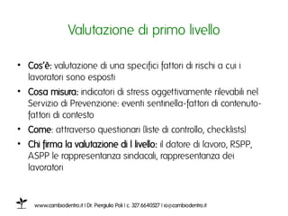 Valutazione di primo livelloı

•  Cos’è: valutazione di una specifici fattori di rischi a cui i
   lavoratori sono espostiı
•  Cosa misura: indicatori di stress oggettivamente rilevabili nel
   Servizio di Prevenzione: eventi sentinella-fattori di contenuto-
   fattori di contesto ı
•  Come: attraverso questionari (liste di controllo, checklists)ı
•  Chi firma la valutazione di I livello: il datore di lavoro, RSPP,
   ASPP le rappresentanza sindacali, rappresentanza dei
   lavoratoriı


    www.cambiodentro.it | Dr. Piergiulio Poli | c. 327.6640527 | io@cambiodentro.it ı
 