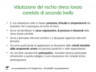 Valutazione del rischio stress lavoro
           collegato di secondo livelloı
•  E’ una valutazione volta a chiarire percezioni, attitudini e comportamenti dei
   lavoratori che li espongono al rischio di stressı
•  Serve ad identificare le cause organizzative, di processo e relazionali dello
   stress lavoro collegatoı
•  Serve a formulare interventi correttivi e a disegnare opportuni interventi
   formativi ı
•  Ha come punto focale di applicazione la rilevazione delle criticità introdotte
   dalla componente umana nei processi produttivi e nelle organizzazioniı
•  Ha una forte componente partecipativa: i lavoratori devono partecipare
   attivamente a questa indagine, è una misurazione che richiede la loro
   partecipazione ı


    www.cambiodentro.it | Dr. Piergiulio Poli | c. 327.6640527 | io@cambiodentro.it ı
 