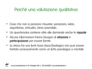 Perché una valutazione qualitativaı


•  Cose che non si possono misurare: percezioni, valori,
   aspettative, attitudini, clima aziendale...ı
•  Un questionario contiene oltre alle domande anche le risposteı
•  Alcune informazioni hanno bisogno di relazione e
   partecipazione per essere forniteı
•  Lo stress ha una forte base fisica/fisiologica non può essere
   trattato esclusivamente come un fatto psicologico o mentale ı




   www.cambiodentro.it | Dr. Piergiulio Poli | c. 327.6640527 | io@cambiodentro.it ı
 