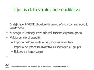 Il focus della valutazione qualitativaı


•  Si definisce INSIEME al datore di lavoro e/o chi commissiona la
   valutazioneı
•  Si sceglie in conseguenza alla valutazione di primo grado ı
•  Valuta un mix di aspetti: ı
    – Impatto dell'ambiente e dei processi lavorativo ı
    – Impatto dei processi lavorativi sull'individuo e i gruppiı
    – Relazioni interpersonali ı
•  ı


   www.cambiodentro.it | Dr. Piergiulio Poli | c. 327.6640527 | io@cambiodentro.it ı
 
