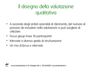 Il disegno della valutazione
                      qualitativaı

•  A seconda degli ambiti aziendali di riferimento, del numero di
   persone da includere nella valutazione si può scegliere di
   utilizzare: ı
•  Focus group (max 10 partecipanti) ı
•  Interviste a diverso grado di strutturazione ı
•  Un mix di focus e interviste ı




   www.cambiodentro.it | Dr. Piergiulio Poli | c. 327.6640527 | io@cambiodentro.it ı
 
