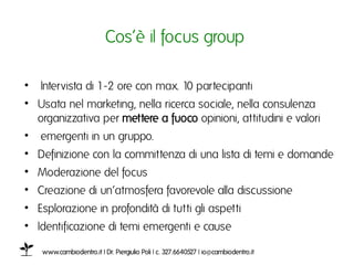 Cos’è il focus group ı

•  Intervista di 1-2 ore con max. 10 partecipantiı
•  Usata nel marketing, nella ricerca sociale, nella consulenza
   organizzativa per mettere a fuoco opinioni, attitudini e valoriı
•  emergenti in un gruppo. ı
•  Definizione con la committenza di una lista di temi e domande ı
•  Moderazione del focusı
•  Creazione di un’atmosfera favorevole alla discussione ı
•  Esplorazione in profondità di tutti gli aspettiı
•  Identificazione di temi emergenti e cause ı
ı
    www.cambiodentro.it | Dr. Piergiulio Poli | c. 327.6640527 | io@cambiodentro.it ı
 