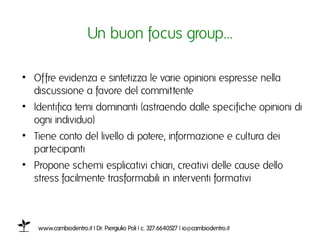 Un buon focus group…ı

•  Offre evidenza e sintetizza le varie opinioni espresse nella
   discussione a favore del committenteı
•  Identifica temi dominanti (astraendo dalle specifiche opinioni di
   ogni individuo)ı
•  Tiene conto del livello di potere, informazione e cultura dei
   partecipanti ı
•  Propone schemi esplicativi chiari, creativi delle cause dello
   stress facilmente trasformabili in interventi formativiı



    www.cambiodentro.it | Dr. Piergiulio Poli | c. 327.6640527 | io@cambiodentro.it ı
 