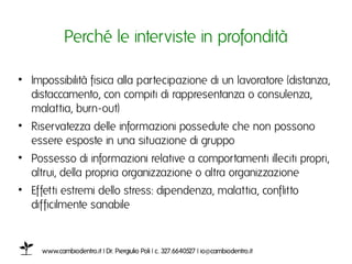 Perché le interviste in profonditàı

•  Impossibilità fisica alla partecipazione di un lavoratore (distanza,
   distaccamento, con compiti di rappresentanza o consulenza,
   malattia, burn-out)ı
•  Riservatezza delle informazioni possedute che non possono
   essere esposte in una situazione di gruppoı
•  Possesso di informazioni relative a comportamenti illeciti propri,
   altrui, della propria organizzazione o altra organizzazione ı
•  Effetti estremi dello stress: dipendenza, malattia, conflitto
   difficilmente sanabileı


     www.cambiodentro.it | Dr. Piergiulio Poli | c. 327.6640527 | io@cambiodentro.it ı
 