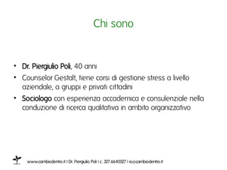 Chi sonoı


•  Dr. Piergiulio Poli, 40 anniı
•  Counselor Gestalt, tiene corsi di gestione stress a livello
   aziendale, a gruppi e privati cittadini ı
•  Sociologo con esperienza accademica e consulenziale nella
   conduzione di ricerca qualitativa in ambito organizzativoı




     www.cambiodentro.it | Dr. Piergiulio Poli | c. 327.6640527 | io@cambiodentro.it ı
 